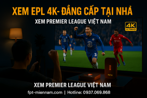 Xem EPL 4K và Premier League Việt Nam: Nâng tầm trải nghiệm xem bóng đá tại nhà